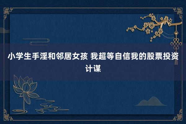 小学生手淫和邻居女孩 我超等自信我的股票投资计谋