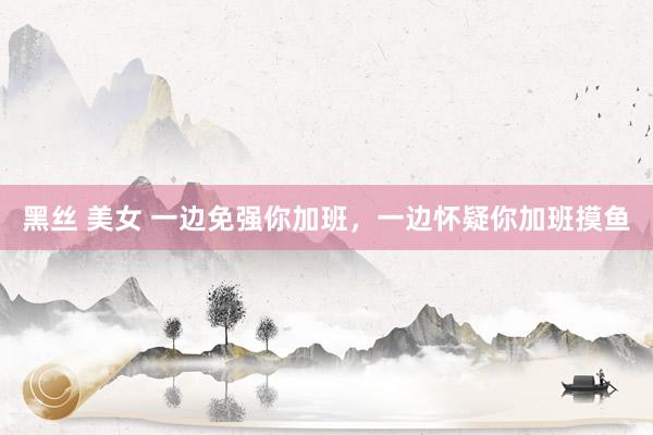 黑丝 美女 一边免强你加班，一边怀疑你加班摸鱼