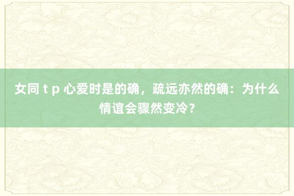 女同 t p 心爱时是的确，疏远亦然的确：为什么情谊会骤然变冷？