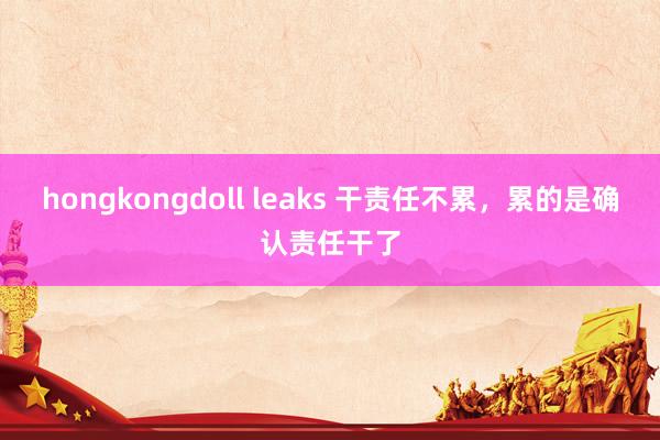 hongkongdoll leaks 干责任不累，累的是确认责任干了